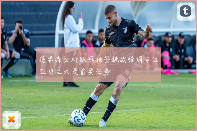 德雷森分析欧冠抽签挑战强调专注亚特兰大是首要任务