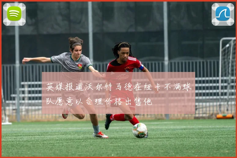 英媒报道沃尔特马德在纽卡不满球队愿意以合理价格出售他