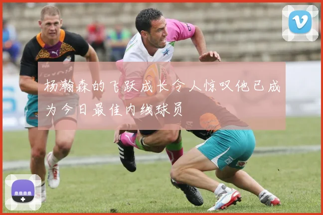 杨瀚森的飞跃成长令人惊叹他已成为今日最佳内线球员