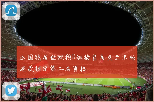 法国稳居世欧预D组榜首乌克兰末轮逆袭锁定第二名资格