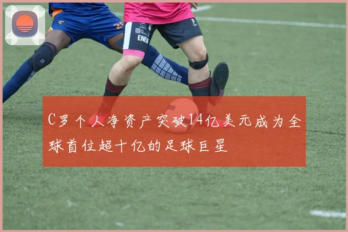 C罗个人净资产突破14亿美元成为全球首位超十亿的足球巨星