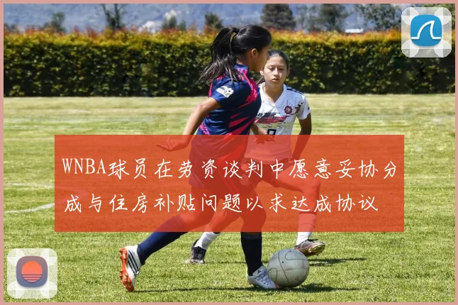 WNBA球员在劳资谈判中愿意妥协分成与住房补贴问题以求达成协议