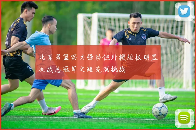 北京男篮实力强劲但外援短板明显决战总冠军之路充满挑战