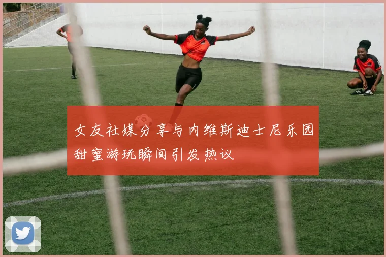 女友社媒分享与内维斯迪士尼乐园甜蜜游玩瞬间引发热议
