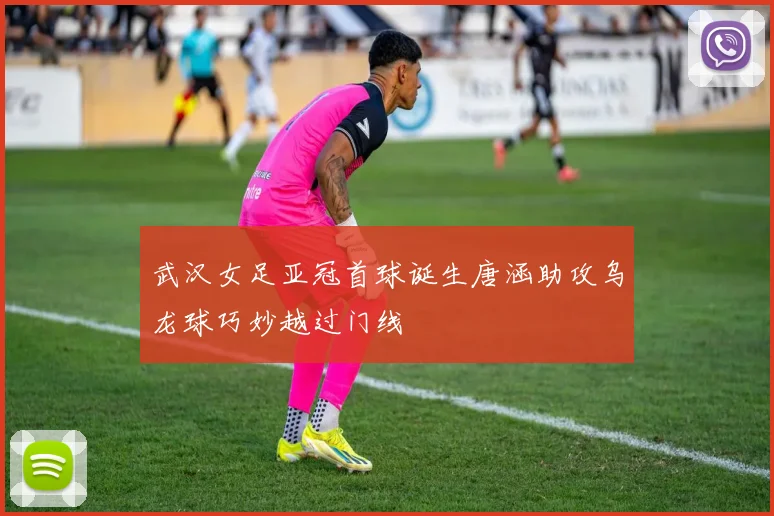 武汉女足亚冠首球诞生唐涵助攻乌龙球巧妙越过门线