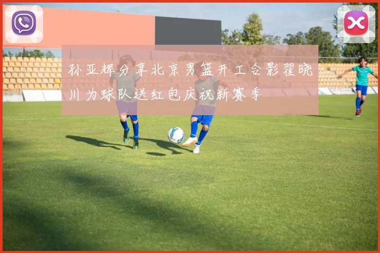 孙亚辉分享北京男篮开工合影翟晓川为球队送红包庆祝新赛季