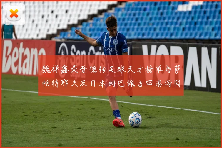 魏祥鑫荣登德转足球天才榜单与萨帕特耶夫及日本姆巴佩吉田凑海同列