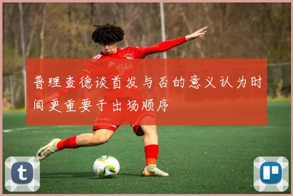 普理查德谈首发与否的意义认为时间更重要于出场顺序