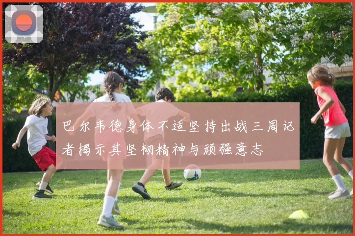 巴尔韦德身体不适坚持出战三周记者揭示其坚韧精神与顽强意志