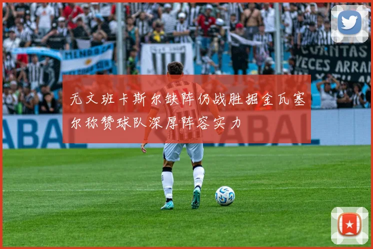 无文班卡斯尔缺阵仍战胜掘金瓦塞尔称赞球队深厚阵容实力