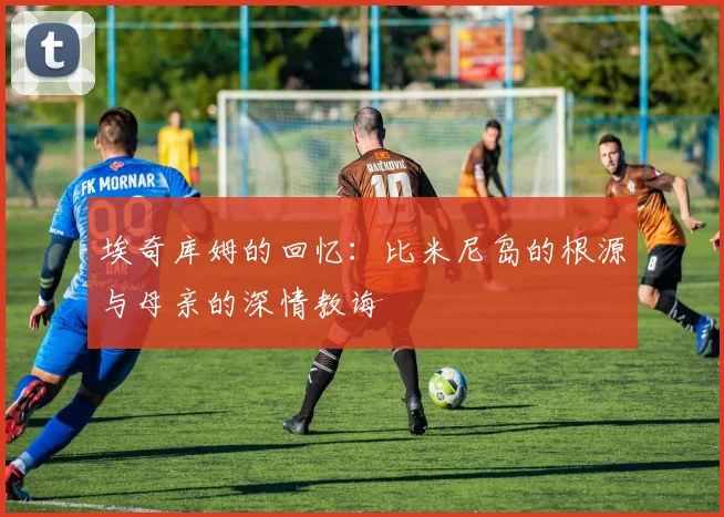 埃奇库姆的回忆：比米尼岛的根源与母亲的深情教诲