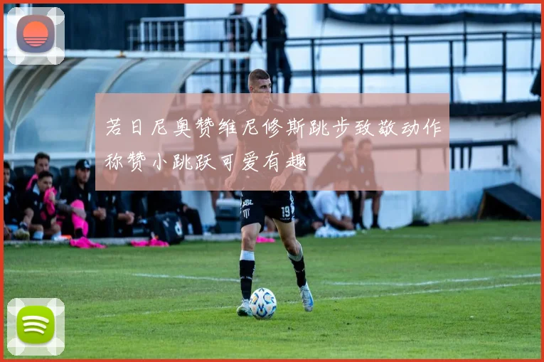 若日尼奥赞维尼修斯跳步致敬动作称赞小跳跃可爱有趣