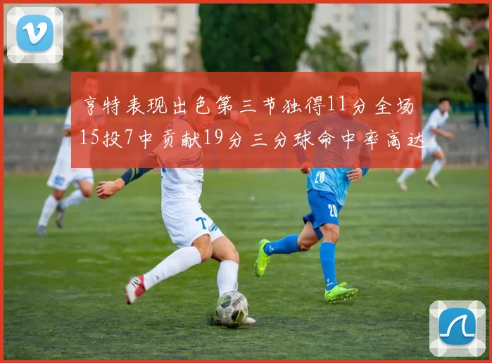 亨特表现出色第三节独得11分全场15投7中贡献19分三分球命中率高达375