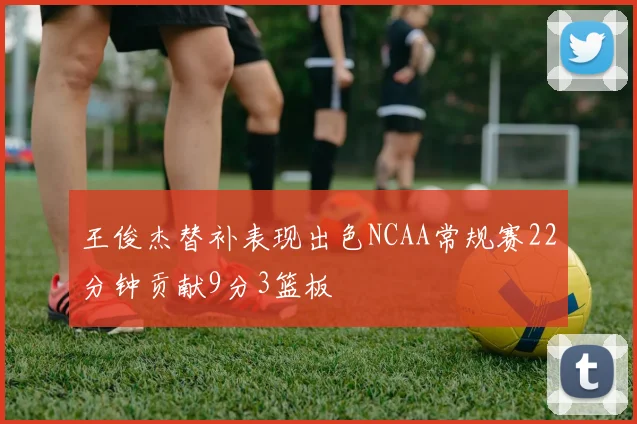 王俊杰替补表现出色NCAA常规赛22分钟贡献9分3篮板