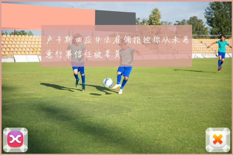 卢卡斯回应非法雇佣指控称从未恶意行事信任被辜负