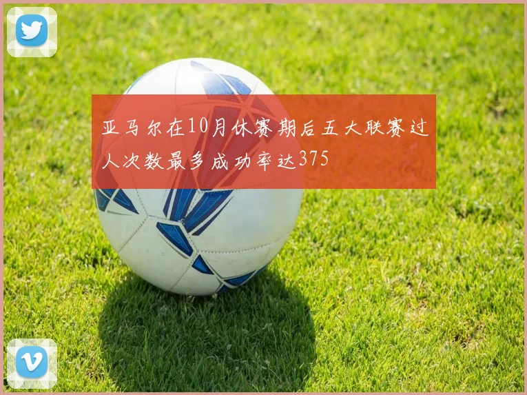 亚马尔在10月休赛期后五大联赛过人次数最多成功率达375