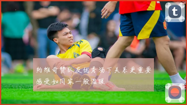 约维奇赞队友优秀场下关系更重要感受如同家一般温暖