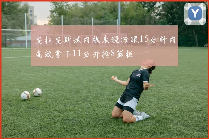 克拉克斯顿内线表现抢眼15分钟内高效拿下11分并抢8篮板