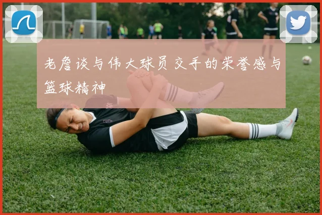 老詹谈与伟大球员交手的荣誉感与篮球精神