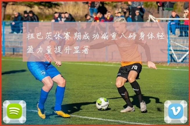 祖巴茨休赛期成功减重八磅身体轻盈力量提升显著