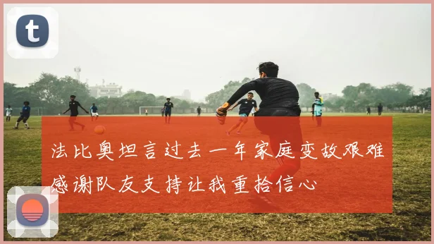 法比奥坦言过去一年家庭变故艰难感谢队友支持让我重拾信心