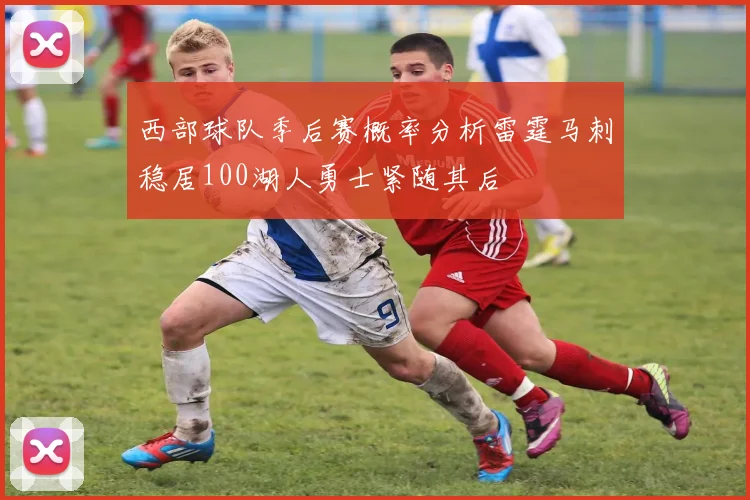 西部球队季后赛概率分析雷霆马刺稳居100湖人勇士紧随其后