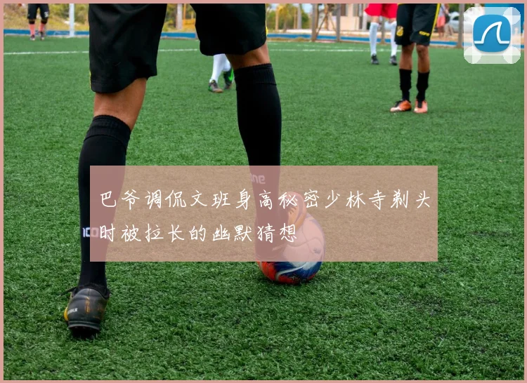 巴爷调侃文班身高秘密少林寺剃头时被拉长的幽默猜想