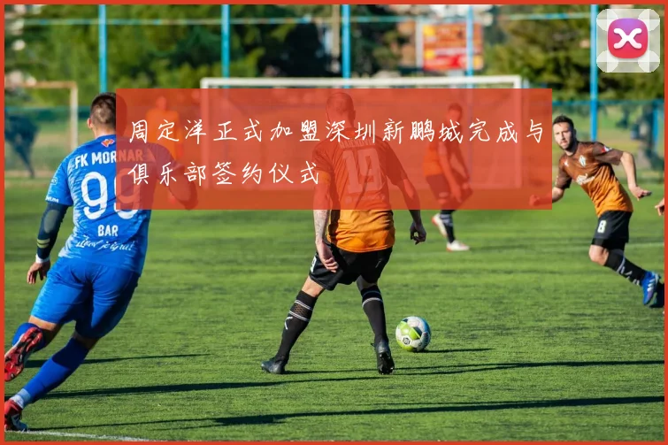 周定洋正式加盟深圳新鹏城完成与俱乐部签约仪式