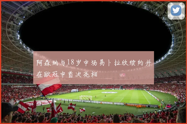 阿森纳与18岁中场易卜拉欣续约并在欧冠中首次亮相