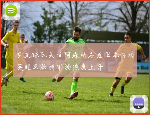 多支球队关注阿森纳右后卫本怀特英超及欧洲市场热度上升