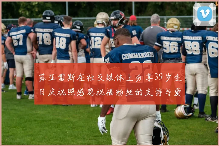 苏亚雷斯在社交媒体上分享39岁生日庆祝照感恩祝福粉丝的支持与爱护