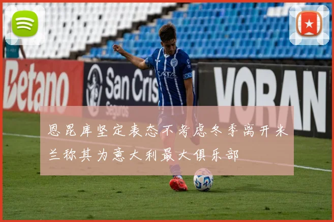 恩昆库坚定表态不考虑冬季离开米兰称其为意大利最大俱乐部