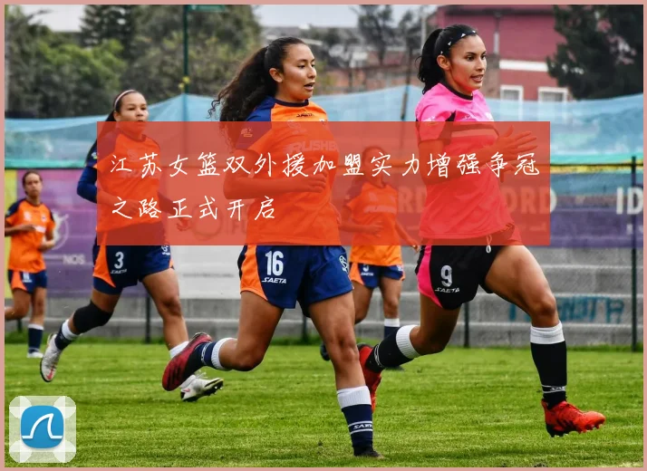 江苏女篮双外援加盟实力增强争冠之路正式开启