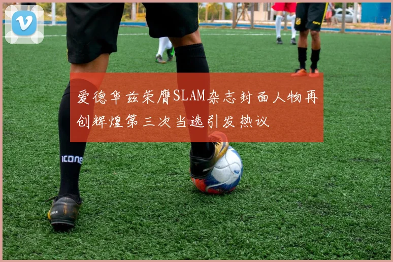 爱德华兹荣膺SLAM杂志封面人物再创辉煌第三次当选引发热议