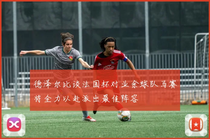 德泽尔比谈法国杯对业余球队马赛将全力以赴派出最佳阵容