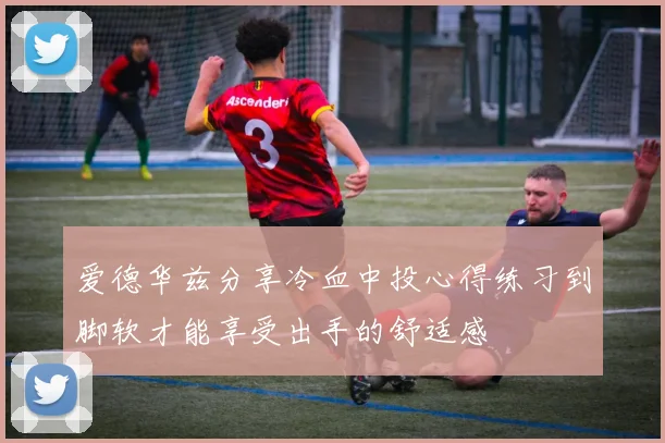 爱德华兹分享冷血中投心得练习到脚软才能享受出手的舒适感