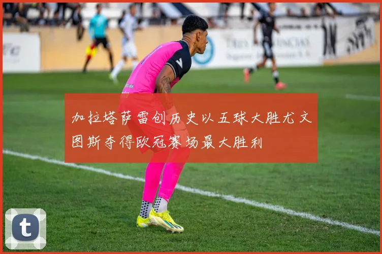加拉塔萨雷创历史以五球大胜尤文图斯夺得欧冠赛场最大胜利