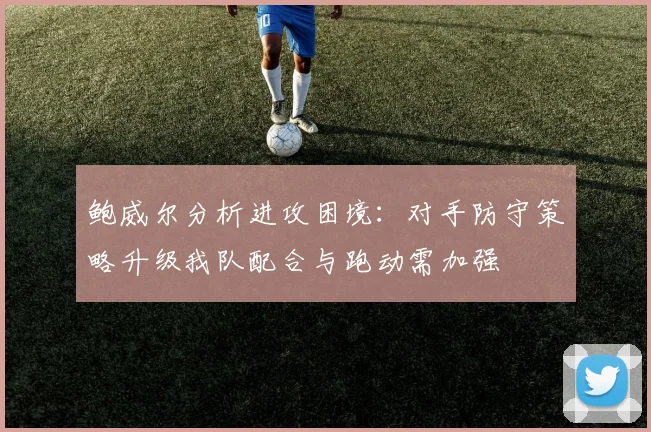 鲍威尔分析进攻困境：对手防守策略升级我队配合与跑动需加强