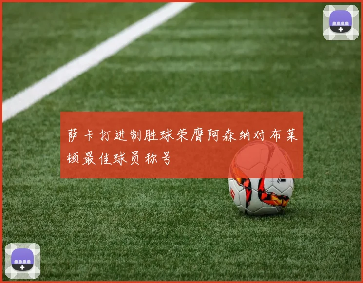 萨卡打进制胜球荣膺阿森纳对布莱顿最佳球员称号