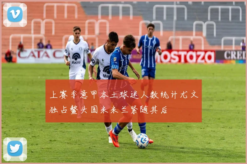 上赛季意甲本土球迷人数统计尤文独占鳌头国米米兰紧随其后