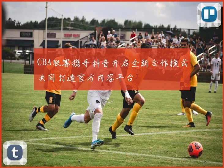 CBA联赛携手抖音开启全新合作模式共同打造官方内容平台