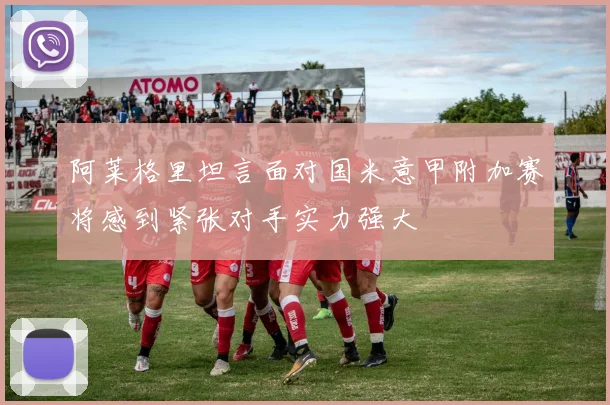 阿莱格里坦言面对国米意甲附加赛将感到紧张对手实力强大