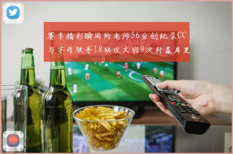 赛季精彩瞬间约老师56分创纪录CC与字母联手18助攻文班9次封盖库里三分球12记齐发