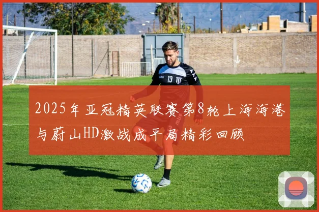 2025年亚冠精英联赛第8轮上海海港与蔚山HD激战成平局精彩回顾