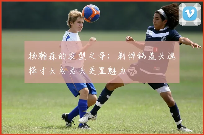 杨瀚森的发型之争：剃掉锅盖头选择寸头或光头更显魅力