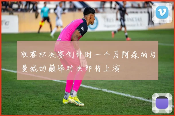 联赛杯决赛倒计时一个月阿森纳与曼城的巅峰对决即将上演