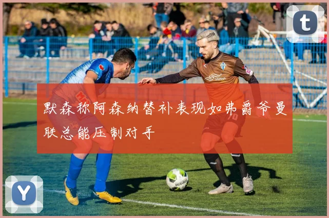 默森称阿森纳替补表现如弗爵爷曼联总能压制对手