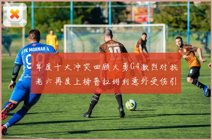 年度十大冲突回顾火勇G4激烈对抗老六再度上榜普拉姆利意外受伤引关注