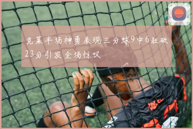 克莱半场神勇表现三分球9中6狂砍23分引发全场惊叹