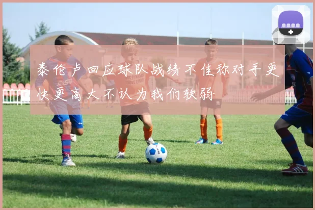泰伦卢回应球队战绩不佳称对手更快更高大不认为我们软弱